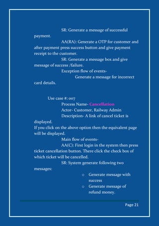 Page 21
SR: Generate a message of successful
payment.
AA(RA): Generate a OTP for customer and
after payment press success button and give payment
receipt to the customer.
SR: Generate a message box and give
message of success /failure.
Exception flow of events-
Generate a message for incorrect
card details.
Use case #: 007
Process Name- Cancellation
Actor- Customer, Railway Admin
Description- A link of cancel ticket is
displayed.
If you click on the above option then the equivalent page
will be displayed.
Main flow of events-
AA(C): First login in the system then press
ticket cancellation button. There click the check box of
which ticket will be cancelled.
SR: System generate following two
messages:
o Generate message with
success
o Generate message of
refund money.
 