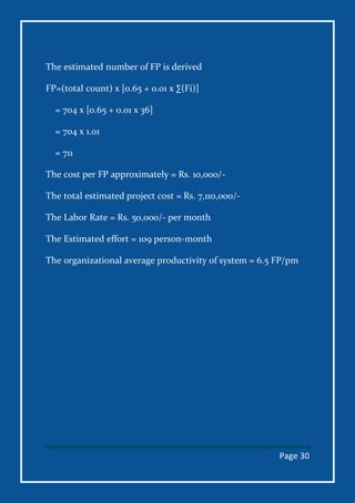 Page 30
The estimated number of FP is derived
FP=(total count) x [o.65 + 0.01 x ∑(Fi)]
= 704 x [0.65 + 0.01 x 36]
= 704 x 1.01
= 711
The cost per FP approximately = Rs. 10,000/-
The total estimated project cost = Rs. 7,110,000/-
The Labor Rate = Rs. 50,000/- per month
The Estimated effort = 109 person-month
The organizational average productivity of system = 6.5 FP/pm
 