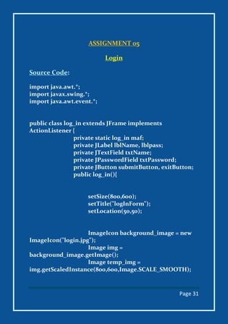 Page 31
ASSIGNMENT 05
Login
Source Code:
import java.awt.*;
import javax.swing.*;
import java.awt.event.*;
public class log_in extends JFrame implements
ActionListener {
private static log_in maf;
private JLabel lblName, lblpass;
private JTextField txtName;
private JPasswordField txtPassword;
private JButton submitButton, exitButton;
public log_in(){
setSize(800,600);
setTitle("logInForm");
setLocation(50,50);
ImageIcon background_image = new
ImageIcon("login.jpg");
Image img =
background_image.getImage();
Image temp_img =
img.getScaledInstance(800,600,Image.SCALE_SMOOTH);
 
