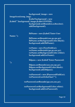 Page 32
background_image = new
ImageIcon(temp_img);
JLabel background = new
JLabel("",background_image,JLabel.CENTER);
background.setBounds(0,0,800,600);
add(background);
lblName = new JLabel("Enter User
Name: ");
lblName.setBounds(200,50,150,30);
lblName.setBackground(Color.black);
background.add(lblName);
txtName = new JTextField(10);
txtName.setBounds(350,50,100,30);
txtName.setBackground(Color.white);
background.add(txtName);
lblpass = new JLabel("Enter Password:
");
lblpass.setBounds(200,100,150,30);
lblpass.setBackground(Color.black);
background.add(lblpass);
txtPassword = new JPasswordField(10);
txtPassword.setEchoChar('*');
txtPassword.setBounds(350,100,100,30);
txtPassword.setBackground(Color.white);
background.add(txtPassword);
 
