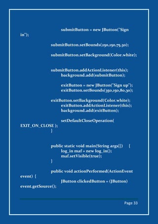 Page 33
submitButton = new JButton("Sign
in");
submitButton.setBounds(250,150,75,30);
submitButton.setBackground(Color.white);
submitButton.addActionListener(this);
background.add(submitButton);
exitButton = new JButton("Sign up");
exitButton.setBounds(350,150,80,30);
exitButton.setBackground(Color.white);
exitButton.addActionListener(this);
background.add(exitButton);
setDefaultCloseOperation(
EXIT_ON_CLOSE );
}
public static void main(String args[]) {
log_in maf = new log_in();
maf.setVisible(true);
}
public void actionPerformed(ActionEvent
event) {
JButton clickedButton = (JButton)
event.getSource();
 