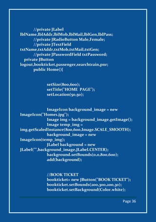 Page 36
//private JLabel
lblName,lblAddr,lblMob,lblMail,lblGen,lblPass;
//private JRadioButton Male,Female;
//private JTextField
txtName,txtAddr,txtMob,txtMail,txtGen;
//private JPasswordField txtPassword;
private JButton
logout,bookticket,passenger,searchtrain,pnr;
public Home(){
setSize(800,600);
setTitle("HOME PAGE");
setLocation(50,50);
ImageIcon background_image = new
ImageIcon("Home1.jpg");
Image img = background_image.getImage();
Image temp_img =
img.getScaledInstance(800,600,Image.SCALE_SMOOTH);
background_image = new
ImageIcon(temp_img);
JLabel background = new
JLabel("",background_image,JLabel.CENTER);
background.setBounds(0,0,800,600);
add(background);
//BOOK TICKET
bookticket= new JButton("BOOK TICKET");
bookticket.setBounds(200,300,200,30);
bookticket.setBackground(Color.white);
 
