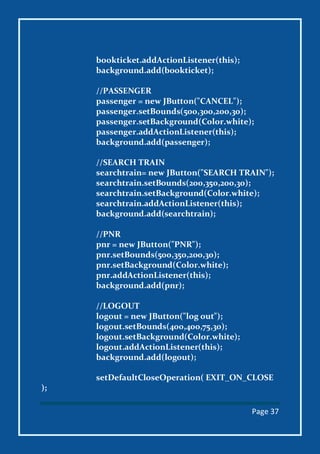 Page 37
bookticket.addActionListener(this);
background.add(bookticket);
//PASSENGER
passenger = new JButton("CANCEL");
passenger.setBounds(500,300,200,30);
passenger.setBackground(Color.white);
passenger.addActionListener(this);
background.add(passenger);
//SEARCH TRAIN
searchtrain= new JButton("SEARCH TRAIN");
searchtrain.setBounds(200,350,200,30);
searchtrain.setBackground(Color.white);
searchtrain.addActionListener(this);
background.add(searchtrain);
//PNR
pnr = new JButton("PNR");
pnr.setBounds(500,350,200,30);
pnr.setBackground(Color.white);
pnr.addActionListener(this);
background.add(pnr);
//LOGOUT
logout = new JButton("log out");
logout.setBounds(400,400,75,30);
logout.setBackground(Color.white);
logout.addActionListener(this);
background.add(logout);
setDefaultCloseOperation( EXIT_ON_CLOSE
);
 