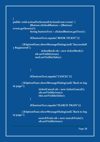 Page 38
}
public void actionPerformed(ActionEvent event) {
JButton clickedButton = (JButton)
event.getSource();
String buttonText = clickedButton.getText();
if(buttonText.equals("BOOK TICKET")){
//JOptionPane.showMessageDialog(null,"Successfull
y Registered");
ticketBook ob = new ticketBook();
ob.setVisible(true);
maf.setVisible(false);
}
if(buttonText.equals("CANCEL")){
//JOptionPane.showMessageDialog(null,"Back to log
in page");
ticketCancel ob = new ticketCancel();
ob.setVisible(true);
this.setVisible(false);
}
if(buttonText.equals("SEARCH TRAIN")){
//JOptionPane.showMessageDialog(null,"Back to log
in page");
searchTrain ob = new searchTrain();
ob.setVisible(true);
 