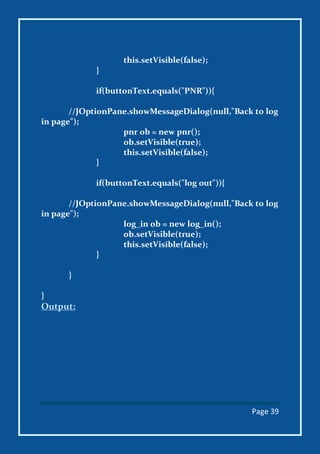 Page 39
this.setVisible(false);
}
if(buttonText.equals("PNR")){
//JOptionPane.showMessageDialog(null,"Back to log
in page");
pnr ob = new pnr();
ob.setVisible(true);
this.setVisible(false);
}
if(buttonText.equals("log out")){
//JOptionPane.showMessageDialog(null,"Back to log
in page");
log_in ob = new log_in();
ob.setVisible(true);
this.setVisible(false);
}
}
}
Output:
 