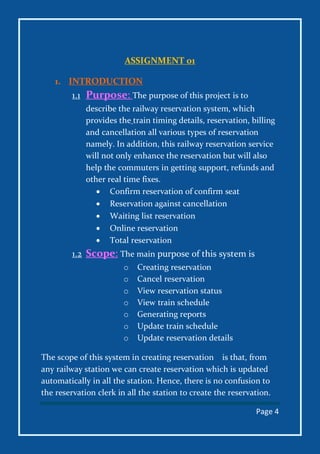 Page 4
ASSIGNMENT 01
1. INTRODUCTION
1.1 Purpose: The purpose of this project is to
describe the railway reservation system, which
provides the train timing details, reservation, billing
and cancellation all various types of reservation
namely. In addition, this railway reservation service
will not only enhance the reservation but will also
help the commuters in getting support, refunds and
other real time fixes.
 Confirm reservation of confirm seat
 Reservation against cancellation
 Waiting list reservation
 Online reservation
 Total reservation
1.2 Scope: The main purpose of this system is
o Creating reservation
o Cancel reservation
o View reservation status
o View train schedule
o Generating reports
o Update train schedule
o Update reservation details
The scope of this system in creating reservation is that, from
any railway station we can create reservation which is updated
automatically in all the station. Hence, there is no confusion to
the reservation clerk in all the station to create the reservation.
 