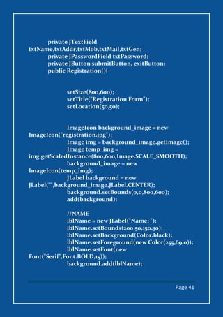 Page 41
private JTextField
txtName,txtAddr,txtMob,txtMail,txtGen;
private JPasswordField txtPassword;
private JButton submitButton, exitButton;
public Registration(){
setSize(800,600);
setTitle("Registration Form");
setLocation(50,50);
ImageIcon background_image = new
ImageIcon("registration.jpg");
Image img = background_image.getImage();
Image temp_img =
img.getScaledInstance(800,600,Image.SCALE_SMOOTH);
background_image = new
ImageIcon(temp_img);
JLabel background = new
JLabel("",background_image,JLabel.CENTER);
background.setBounds(0,0,800,600);
add(background);
//NAME
lblName = new JLabel("Name: ");
lblName.setBounds(200,50,150,30);
lblName.setBackground(Color.black);
lblName.setForeground(new Color(255,69,0));
lblName.setFont(new
Font("Serif",Font.BOLD,15));
background.add(lblName);
 