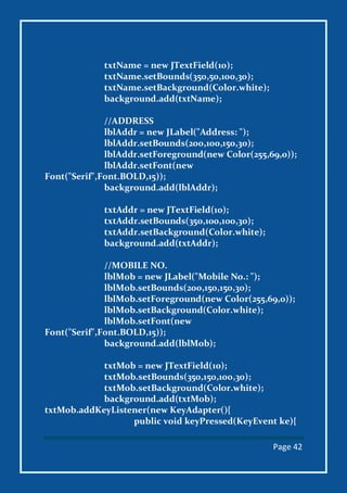 Page 42
txtName = new JTextField(10);
txtName.setBounds(350,50,100,30);
txtName.setBackground(Color.white);
background.add(txtName);
//ADDRESS
lblAddr = new JLabel("Address: ");
lblAddr.setBounds(200,100,150,30);
lblAddr.setForeground(new Color(255,69,0));
lblAddr.setFont(new
Font("Serif",Font.BOLD,15));
background.add(lblAddr);
txtAddr = new JTextField(10);
txtAddr.setBounds(350,100,100,30);
txtAddr.setBackground(Color.white);
background.add(txtAddr);
//MOBILE NO.
lblMob = new JLabel("Mobile No.: ");
lblMob.setBounds(200,150,150,30);
lblMob.setForeground(new Color(255,69,0));
lblMob.setBackground(Color.white);
lblMob.setFont(new
Font("Serif",Font.BOLD,15));
background.add(lblMob);
txtMob = new JTextField(10);
txtMob.setBounds(350,150,100,30);
txtMob.setBackground(Color.white);
background.add(txtMob);
txtMob.addKeyListener(new KeyAdapter(){
public void keyPressed(KeyEvent ke){
 