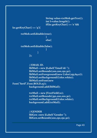 Page 43
String value=txtMob.getText();
int l=value.length();
if(ke.getKeyChar() >= '0' &&
ke.getKeyChar() <= '9'){
txtMob.setEditable(true);
}
else{
txtMob.setEditable(false);
}
}
});
//EMAIL ID.
lblMail = new JLabel("Email id: ");
lblMail.setBounds(200,200,150,30);
lblMail.setForeground(new Color(255,69,0));
lblMail.setBackground(Color.white);
lblMail.setFont(new
Font("Serif",Font.BOLD,15));
background.add(lblMail);
txtMail = new JTextField(10);
txtMail.setBounds(350,200,100,30);
txtMail.setBackground(Color.white);
background.add(txtMail);
//GENDER
lblGen =new JLabel("Gender ");
lblGen.setBounds(200,250,150,30);
 