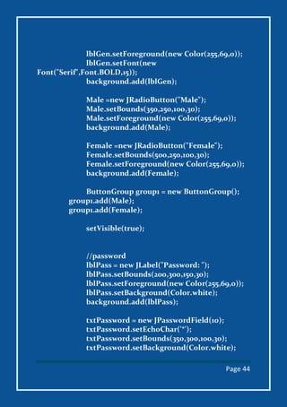 Page 44
lblGen.setForeground(new Color(255,69,0));
lblGen.setFont(new
Font("Serif",Font.BOLD,15));
background.add(lblGen);
Male =new JRadioButton("Male");
Male.setBounds(350,250,100,30);
Male.setForeground(new Color(255,69,0));
background.add(Male);
Female =new JRadioButton("Female");
Female.setBounds(500,250,100,30);
Female.setForeground(new Color(255,69,0));
background.add(Female);
ButtonGroup group1 = new ButtonGroup();
group1.add(Male);
group1.add(Female);
setVisible(true);
//password
lblPass = new JLabel("Password: ");
lblPass.setBounds(200,300,150,30);
lblPass.setForeground(new Color(255,69,0));
lblPass.setBackground(Color.white);
background.add(lblPass);
txtPassword = new JPasswordField(10);
txtPassword.setEchoChar('*');
txtPassword.setBounds(350,300,100,30);
txtPassword.setBackground(Color.white);
 
