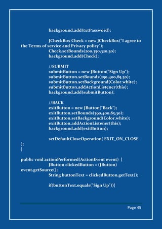 Page 45
background.add(txtPassword);
JCheckBox Check = new JCheckBox("I agree to
the Terms of service and Privacy policy");
Check.setBounds(200,350,320,30);
background.add(Check);
//SUBMIT
submitButton = new JButton("Sign Up");
submitButton.setBounds(250,400,85,30);
submitButton.setBackground(Color.white);
submitButton.addActionListener(this);
background.add(submitButton);
//BACK
exitButton = new JButton("Back");
exitButton.setBounds(390,400,85,30);
exitButton.setBackground(Color.white);
exitButton.addActionListener(this);
background.add(exitButton);
setDefaultCloseOperation( EXIT_ON_CLOSE
);
}
public void actionPerformed(ActionEvent event) {
JButton clickedButton = (JButton)
event.getSource();
String buttonText = clickedButton.getText();
if(buttonText.equals("Sign Up")){
 