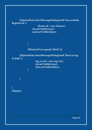Page 46
JOptionPane.showMessageDialog(null,"Successfully
Registered");
Home ob = new Home();
ob.setVisible(true);
maf.setVisible(false);
}
if(buttonText.equals("Back")){
JOptionPane.showMessageDialog(null,"Back to log
in page");
log_in ob = new log_in();
ob.setVisible(true);
this.setVisible(false);
}
}
}
Output:
 