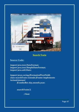 Page 47
Search Train
Source Code:
import java.text.DateFormat;
import java.text.SimpleDateFormat;
import java.util.Date;
import javax.swing.JFormattedTextField;
class searchTrain extends JFrame implements
ActionListener{
JComboBox day,month,year;
searchTrain(){
//font
 