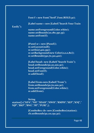 Page 48
Font f = new Font("Serif",Font.BOLD,30);
JLabel name = new JLabel("Search Your Train
Easily");
name.setForeground(Color.white);
name.setBounds(20,180,350,35);
name.setFont(f);
JPanel sr = new JPanel();
sr.setLayout(null);
sr.setSize(400,350);
sr.setBackground(new Color(0,0,0,80));
sr.setBounds(530,70,310,420);
JLabel head= new JLabel("Search Train");
head.setBounds(50,20,200,30);
head.setForeground(Color.white);
head.setFont(f);
sr.add(head);
JLabel from=new JLabel("From");
from.setBounds(50,70,200,30);
from.setForeground(Color.white);
sr.add(from);
String
station[]={"KPA","NH","SDAH","HWH","RMPH","SEP","KNJ","
NJP","BKP","BNG","BT","PURI",};
JComboBox cb= new JComboBox(station);
cb.setBounds(50,110,150,30);
 