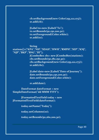 Page 49
cb.setBackground(new Color(255,222,173));
sr.add(cb);
JLabel to=new JLabel("To");
to.setBounds(50,150,200,30);
to.setForeground(Color.white);
sr.add(to);
String
station1[]={"KPA","NH","SDAH","HWH","RMPH","SEP","KNJ",
"NJP","BKP","BNG","BT"};
JComboBox cb1= new JComboBox(station1);
cb1.setBounds(50,180,150,30);
cb1.setBackground(new Color(255,222,173));
sr.add(cb1);
JLabel date=new JLabel("Date of Journey");
date.setBounds(50,230,200,30);
date.setForeground(Color.white);
sr.add(date);
DateFormat dateFormat = new
SimpleDateFormat("dd MMM YYYY");
JFormattedTextField today = new
JFormattedTextField(dateFormat);
today.setName("Today");
today.setColumns(10);
today.setBounds(50,260,200,30);
 