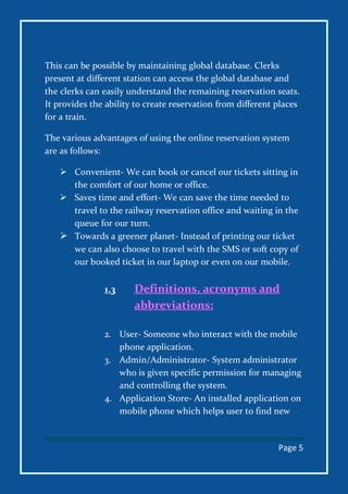 Page 5
This can be possible by maintaining global database. Clerks
present at different station can access the global database and
the clerks can easily understand the remaining reservation seats.
It provides the ability to create reservation from different places
for a train.
The various advantages of using the online reservation system
are as follows:
 Convenient- We can book or cancel our tickets sitting in
the comfort of our home or office.
 Saves time and effort- We can save the time needed to
travel to the railway reservation office and waiting in the
queue for our turn.
 Towards a greener planet- Instead of printing our ticket
we can also choose to travel with the SMS or soft copy of
our booked ticket in our laptop or even on our mobile.
1.3 Definitions, acronyms and
abbreviations:
2. User- Someone who interact with the mobile
phone application.
3. Admin/Administrator- System administrator
who is given specific permission for managing
and controlling the system.
4. Application Store- An installed application on
mobile phone which helps user to find new
 