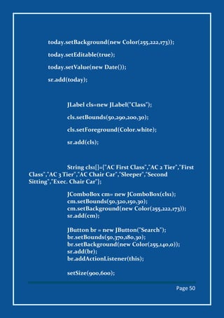 Page 50
today.setBackground(new Color(255,222,173));
today.setEditable(true);
today.setValue(new Date());
sr.add(today);
JLabel cls=new JLabel("Class");
cls.setBounds(50,290,200,30);
cls.setForeground(Color.white);
sr.add(cls);
String cls1[]={"AC First Class","AC 2 Tier","First
Class","AC 3 Tier","AC Chair Car","Sleeper","Second
Sitting","Exec. Chair Car"};
JComboBox cm= new JComboBox(cls1);
cm.setBounds(50,320,150,30);
cm.setBackground(new Color(255,222,173));
sr.add(cm);
JButton br = new JButton("Search");
br.setBounds(50,370,180,30);
br.setBackground(new Color(255,140,0));
sr.add(br);
br.addActionListener(this);
setSize(900,600);
 