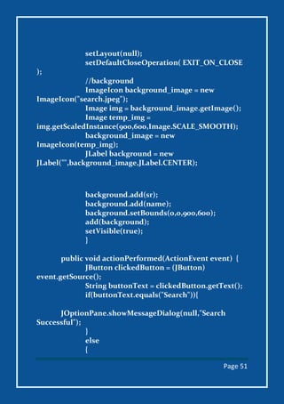 Page 51
setLayout(null);
setDefaultCloseOperation( EXIT_ON_CLOSE
);
//background
ImageIcon background_image = new
ImageIcon("search.jpeg");
Image img = background_image.getImage();
Image temp_img =
img.getScaledInstance(900,600,Image.SCALE_SMOOTH);
background_image = new
ImageIcon(temp_img);
JLabel background = new
JLabel("",background_image,JLabel.CENTER);
background.add(sr);
background.add(name);
background.setBounds(0,0,900,600);
add(background);
setVisible(true);
}
public void actionPerformed(ActionEvent event) {
JButton clickedButton = (JButton)
event.getSource();
String buttonText = clickedButton.getText();
if(buttonText.equals("Search")){
JOptionPane.showMessageDialog(null,"Search
Successful");
}
else
{
 