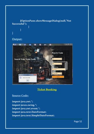 Page 52
JOptionPane.showMessageDialog(null,"Not
Successful");
}
}
}
Output:
Ticket Booking
Source Code:
import java.awt.*;
import javax.swing.*;
import java.awt.event.*;
import java.text.DateFormat;
import java.text.SimpleDateFormat;
 