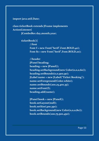 Page 53
import java.util.Date;
class ticketBook extends JFrame implements
ActionListener{
JComboBox day,month,year;
ticketBook(){
//font
Font f = new Font("Serif",Font.BOLD,40);
Font fn = new Font("Serif",Font.BOLD,20);
//header
JPanel heading;
heading = new JPanel();
heading.setBackground(new Color(0,0,0,60));
heading.setBounds(0,0,900,90);
JLabel name = new JLabel("Ticket Booking");
name.setForeground(Color.white);
name.setBounds(200,25,400,35);
name.setFont(f);
heading.add(name);
JPanel book = new JPanel();
book.setLayout(null);
book.setSize(400,350);
book.setBackground(new Color(0,0,0,80));
book.setBounds(200,75,500,450);
 