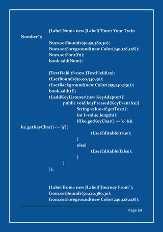 Page 54
JLabel Num= new JLabel("Enter Your Train
Number");
Num.setBounds(50,50,380,30);
Num.setForeground(new Color(240,128,128));
Num.setFont(fn);
book.add(Num);
JTextField tf=new JTextField(25);
tf.setBounds(50,90,340,30);
tf.setBackground(new Color(255,240,230));
book.add(tf);
tf.addKeyListener(new KeyAdapter(){
public void keyPressed(KeyEvent ke){
String value=tf.getText();
int l=value.length();
if(ke.getKeyChar() >= '0' &&
ke.getKeyChar() <= '9'){
tf.setEditable(true);
}
else{
tf.setEditable(false);
}
}
});
JLabel from= new JLabel("Journey From");
from.setBounds(50,120,380,30);
from.setForeground(new Color(240,128,128));
 