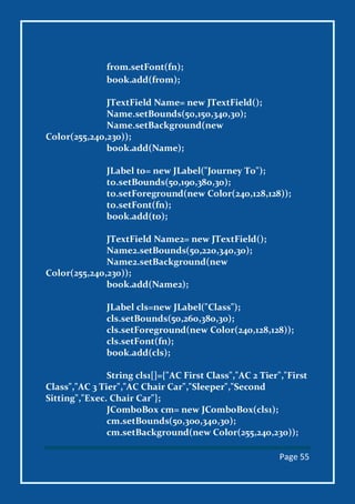 Page 55
from.setFont(fn);
book.add(from);
JTextField Name= new JTextField();
Name.setBounds(50,150,340,30);
Name.setBackground(new
Color(255,240,230));
book.add(Name);
JLabel to= new JLabel("Journey To");
to.setBounds(50,190,380,30);
to.setForeground(new Color(240,128,128));
to.setFont(fn);
book.add(to);
JTextField Name2= new JTextField();
Name2.setBounds(50,220,340,30);
Name2.setBackground(new
Color(255,240,230));
book.add(Name2);
JLabel cls=new JLabel("Class");
cls.setBounds(50,260,380,30);
cls.setForeground(new Color(240,128,128));
cls.setFont(fn);
book.add(cls);
String cls1[]={"AC First Class","AC 2 Tier","First
Class","AC 3 Tier","AC Chair Car","Sleeper","Second
Sitting","Exec. Chair Car"};
JComboBox cm= new JComboBox(cls1);
cm.setBounds(50,300,340,30);
cm.setBackground(new Color(255,240,230));
 