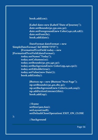 Page 56
book.add(cm);
JLabel date=new JLabel("Date of Journey");
date.setBounds(50,330,200,30);
date.setForeground(new Color(240,128,128));
date.setFont(fn);
book.add(date);
DateFormat dateFormat = new
SimpleDateFormat("dd MMM YYYY");
JFormattedTextField today = new
JFormattedTextField(dateFormat);
today.setName("Today");
today.setColumns(10);
today.setBounds(50,370,340,30);
today.setBackground(new Color(255,240,230));
today.setEditable(true);
today.setValue(new Date());
book.add(today);
JButton np = new JButton("Next Page");
np.setBounds(130,410,180,30);
np.setBackground(new Color(0,206,209));
np.addActionListener(this);
book.add(np);
//frame
setSize(900,600);
setLayout(null);
setDefaultCloseOperation( EXIT_ON_CLOSE
);
//background
 