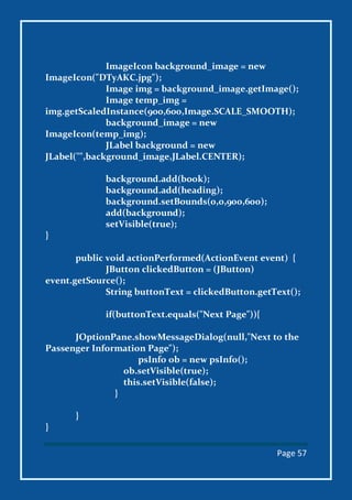 Page 57
ImageIcon background_image = new
ImageIcon("DTyAKC.jpg");
Image img = background_image.getImage();
Image temp_img =
img.getScaledInstance(900,600,Image.SCALE_SMOOTH);
background_image = new
ImageIcon(temp_img);
JLabel background = new
JLabel("",background_image,JLabel.CENTER);
background.add(book);
background.add(heading);
background.setBounds(0,0,900,600);
add(background);
setVisible(true);
}
public void actionPerformed(ActionEvent event) {
JButton clickedButton = (JButton)
event.getSource();
String buttonText = clickedButton.getText();
if(buttonText.equals("Next Page")){
JOptionPane.showMessageDialog(null,"Next to the
Passenger Information Page");
psInfo ob = new psInfo();
ob.setVisible(true);
this.setVisible(false);
}
}
}
 
