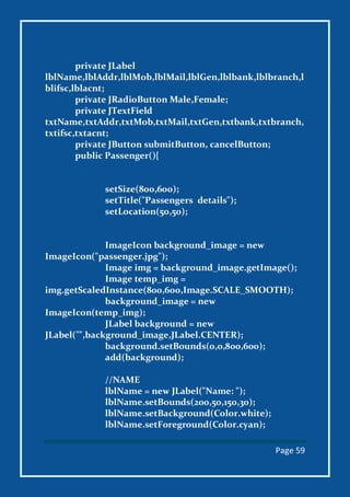 Page 59
private JLabel
lblName,lblAddr,lblMob,lblMail,lblGen,lblbank,lblbranch,l
blifsc,lblacnt;
private JRadioButton Male,Female;
private JTextField
txtName,txtAddr,txtMob,txtMail,txtGen,txtbank,txtbranch,
txtifsc,txtacnt;
private JButton submitButton, cancelButton;
public Passenger(){
setSize(800,600);
setTitle("Passengers details");
setLocation(50,50);
ImageIcon background_image = new
ImageIcon("passenger.jpg");
Image img = background_image.getImage();
Image temp_img =
img.getScaledInstance(800,600,Image.SCALE_SMOOTH);
background_image = new
ImageIcon(temp_img);
JLabel background = new
JLabel("",background_image,JLabel.CENTER);
background.setBounds(0,0,800,600);
add(background);
//NAME
lblName = new JLabel("Name: ");
lblName.setBounds(200,50,150,30);
lblName.setBackground(Color.white);
lblName.setForeground(Color.cyan);
 