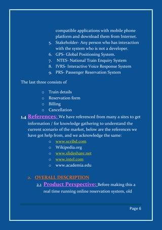 Page 6
compatible applications with mobile phone
platform and download them from Internet.
5. Stakeholder- Any person who has interaction
with the system who is not a developer.
6. GPS- Global Positioning System.
7. NTES- National Train Enquiry System
8. IVRS- Interactive Voice Response System
9. PRS- Passenger Reservation System
The last three consists of
o Train details
o Reservation form
o Billing
o Cancellation
1.4 References: We have referenced from many a sites to get
information / for knowledge gathering to understand the
current scenario of the market, below are the references we
have got help from, and we acknowledge the same:
o www.scribd.com
o Wikipedia.org
o www.slideshare.net
o www.intel.com
o www.academia.edu
2. OVERALL DESCRIPTION
2.1 Product Perspective: Before making this a
real time running online reservation system, old
 