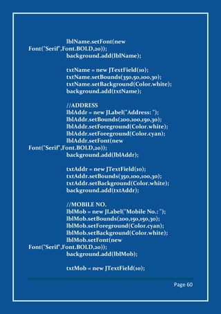 Page 60
lblName.setFont(new
Font("Serif",Font.BOLD,20));
background.add(lblName);
txtName = new JTextField(10);
txtName.setBounds(350,50,100,30);
txtName.setBackground(Color.white);
background.add(txtName);
//ADDRESS
lblAddr = new JLabel("Address: ");
lblAddr.setBounds(200,100,150,30);
lblAddr.setForeground(Color.white);
lblAddr.setForeground(Color.cyan);
lblAddr.setFont(new
Font("Serif",Font.BOLD,20));
background.add(lblAddr);
txtAddr = new JTextField(10);
txtAddr.setBounds(350,100,100,30);
txtAddr.setBackground(Color.white);
background.add(txtAddr);
//MOBILE NO.
lblMob = new JLabel("Mobile No.: ");
lblMob.setBounds(200,150,150,30);
lblMob.setForeground(Color.cyan);
lblMob.setBackground(Color.white);
lblMob.setFont(new
Font("Serif",Font.BOLD,20));
background.add(lblMob);
txtMob = new JTextField(10);
 