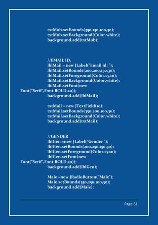 Page 61
txtMob.setBounds(350,150,100,30);
txtMob.setBackground(Color.white);
background.add(txtMob);
//EMAIL ID.
lblMail = new JLabel("Email id: ");
lblMail.setBounds(200,200,150,30);
lblMail.setForeground(Color.cyan);
lblMail.setBackground(Color.white);
lblMail.setFont(new
Font("Serif",Font.BOLD,20));
background.add(lblMail);
txtMail = new JTextField(10);
txtMail.setBounds(350,200,100,30);
txtMail.setBackground(Color.white);
background.add(txtMail);
//GENDER
lblGen =new JLabel("Gender ");
lblGen.setBounds(200,250,150,30);
lblGen.setForeground(Color.cyan);
lblGen.setFont(new
Font("Serif",Font.BOLD,20));
background.add(lblGen);
Male =new JRadioButton("Male");
Male.setBounds(350,250,100,30);
background.add(Male);
 