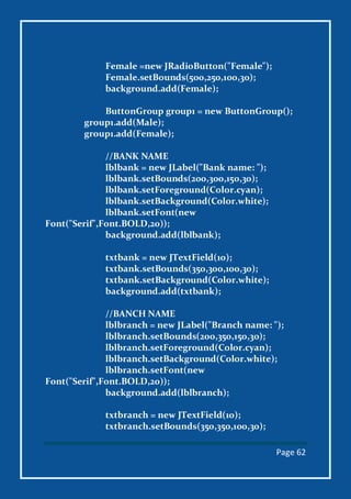 Page 62
Female =new JRadioButton("Female");
Female.setBounds(500,250,100,30);
background.add(Female);
ButtonGroup group1 = new ButtonGroup();
group1.add(Male);
group1.add(Female);
//BANK NAME
lblbank = new JLabel("Bank name: ");
lblbank.setBounds(200,300,150,30);
lblbank.setForeground(Color.cyan);
lblbank.setBackground(Color.white);
lblbank.setFont(new
Font("Serif",Font.BOLD,20));
background.add(lblbank);
txtbank = new JTextField(10);
txtbank.setBounds(350,300,100,30);
txtbank.setBackground(Color.white);
background.add(txtbank);
//BANCH NAME
lblbranch = new JLabel("Branch name: ");
lblbranch.setBounds(200,350,150,30);
lblbranch.setForeground(Color.cyan);
lblbranch.setBackground(Color.white);
lblbranch.setFont(new
Font("Serif",Font.BOLD,20));
background.add(lblbranch);
txtbranch = new JTextField(10);
txtbranch.setBounds(350,350,100,30);
 