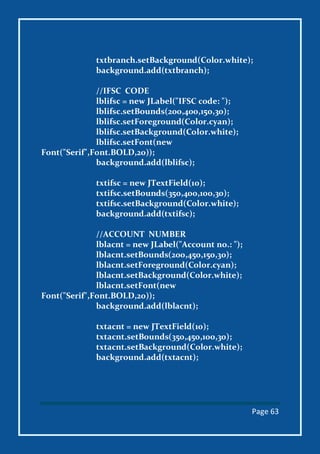 Page 63
txtbranch.setBackground(Color.white);
background.add(txtbranch);
//IFSC CODE
lblifsc = new JLabel("IFSC code: ");
lblifsc.setBounds(200,400,150,30);
lblifsc.setForeground(Color.cyan);
lblifsc.setBackground(Color.white);
lblifsc.setFont(new
Font("Serif",Font.BOLD,20));
background.add(lblifsc);
txtifsc = new JTextField(10);
txtifsc.setBounds(350,400,100,30);
txtifsc.setBackground(Color.white);
background.add(txtifsc);
//ACCOUNT NUMBER
lblacnt = new JLabel("Account no.: ");
lblacnt.setBounds(200,450,150,30);
lblacnt.setForeground(Color.cyan);
lblacnt.setBackground(Color.white);
lblacnt.setFont(new
Font("Serif",Font.BOLD,20));
background.add(lblacnt);
txtacnt = new JTextField(10);
txtacnt.setBounds(350,450,100,30);
txtacnt.setBackground(Color.white);
background.add(txtacnt);
 