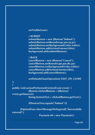 Page 64
setVisible(true);
//SUBMIT
submitButton = new JButton("Submit");
submitButton.setBounds(250,500,75,30);
submitButton.setBackground(Color.white);
submitButton.addActionListener(this);
background.add(submitButton);
//BACK
cancelButton = new JButton("Cancel");
cancelButton.setBounds(350,500,80,30);
cancelButton.setBackground(Color.white);
cancelButton.addActionListener(this);
background.add(cancelButton);
setDefaultCloseOperation( EXIT_ON_CLOSE
);
}
public void actionPerformed(ActionEvent event) {
JButton clickedButton = (JButton)
event.getSource();
String buttonText = clickedButton.getText();
if(buttonText.equals("Submit")){
JOptionPane.showMessageDialog(null,"Successfully
entered");
Payment ob = new Payment();
 