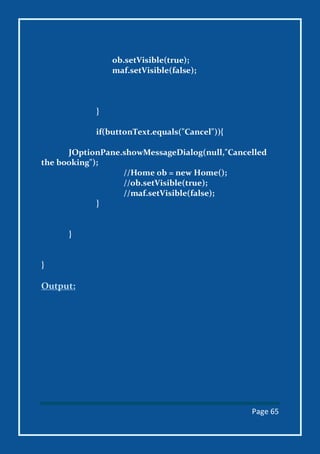 Page 65
ob.setVisible(true);
maf.setVisible(false);
}
if(buttonText.equals("Cancel")){
JOptionPane.showMessageDialog(null,"Cancelled
the booking");
//Home ob = new Home();
//ob.setVisible(true);
//maf.setVisible(false);
}
}
}
Output:
 