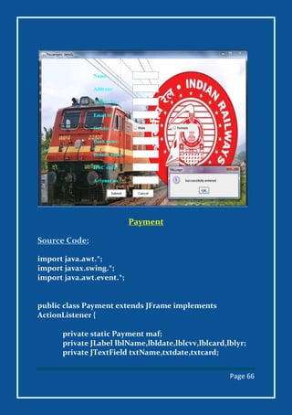 Page 66
Payment
Source Code:
import java.awt.*;
import javax.swing.*;
import java.awt.event.*;
public class Payment extends JFrame implements
ActionListener {
private static Payment maf;
private JLabel lblName,lbldate,lblcvv,lblcard,lblyr;
private JTextField txtName,txtdate,txtcard;
 