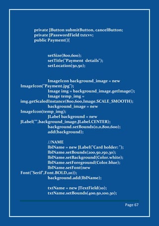 Page 67
private JButton submitButton, cancelButton;
private JPasswordField txtcvv;
public Payment(){
setSize(800,600);
setTitle("Payment details");
setLocation(50,50);
ImageIcon background_image = new
ImageIcon("Payment.jpg");
Image img = background_image.getImage();
Image temp_img =
img.getScaledInstance(800,600,Image.SCALE_SMOOTH);
background_image = new
ImageIcon(temp_img);
JLabel background = new
JLabel("",background_image,JLabel.CENTER);
background.setBounds(0,0,800,600);
add(background);
//NAME
lblName = new JLabel("Card holder: ");
lblName.setBounds(200,50,150,30);
lblName.setBackground(Color.white);
lblName.setForeground(Color.blue);
lblName.setFont(new
Font("Serif",Font.BOLD,20));
background.add(lblName);
txtName = new JTextField(10);
txtName.setBounds(400,50,100,30);
 