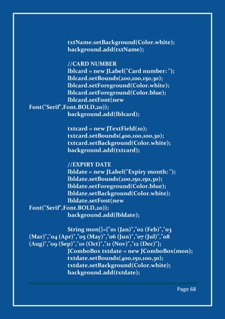 Page 68
txtName.setBackground(Color.white);
background.add(txtName);
//CARD NUMBER
lblcard = new JLabel("Card number: ");
lblcard.setBounds(200,100,150,30);
lblcard.setForeground(Color.white);
lblcard.setForeground(Color.blue);
lblcard.setFont(new
Font("Serif",Font.BOLD,20));
background.add(lblcard);
txtcard = new JTextField(10);
txtcard.setBounds(400,100,100,30);
txtcard.setBackground(Color.white);
background.add(txtcard);
//EXPIRY DATE
lbldate = new JLabel("Expiry month: ");
lbldate.setBounds(200,150,150,30);
lbldate.setForeground(Color.blue);
lbldate.setBackground(Color.white);
lbldate.setFont(new
Font("Serif",Font.BOLD,20));
background.add(lbldate);
String mon[]={"01 (Jan)","02 (Feb)","03
(Mar)","04 (Apr)","05 (May)","06 (Jun)","07 (Jul)","08
(Aug)","09 (Sep)","10 (Oct)","11 (Nov)","12 (Dec)"};
JComboBox txtdate = new JComboBox(mon);
txtdate.setBounds(400,150,100,30);
txtdate.setBackground(Color.white);
background.add(txtdate);
 