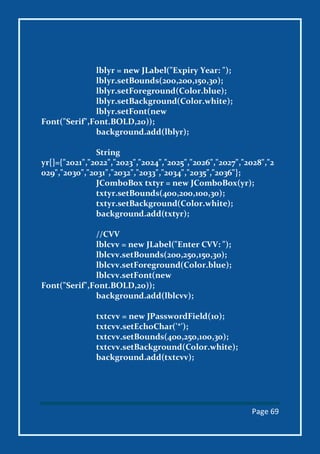 Page 69
lblyr = new JLabel("Expiry Year: ");
lblyr.setBounds(200,200,150,30);
lblyr.setForeground(Color.blue);
lblyr.setBackground(Color.white);
lblyr.setFont(new
Font("Serif",Font.BOLD,20));
background.add(lblyr);
String
yr[]={"2021","2022","2023","2024","2025","2026","2027","2028","2
029","2030","2031","2032","2033","2034","2035","2036"};
JComboBox txtyr = new JComboBox(yr);
txtyr.setBounds(400,200,100,30);
txtyr.setBackground(Color.white);
background.add(txtyr);
//CVV
lblcvv = new JLabel("Enter CVV: ");
lblcvv.setBounds(200,250,150,30);
lblcvv.setForeground(Color.blue);
lblcvv.setFont(new
Font("Serif",Font.BOLD,20));
background.add(lblcvv);
txtcvv = new JPasswordField(10);
txtcvv.setEchoChar('*');
txtcvv.setBounds(400,250,100,30);
txtcvv.setBackground(Color.white);
background.add(txtcvv);
 