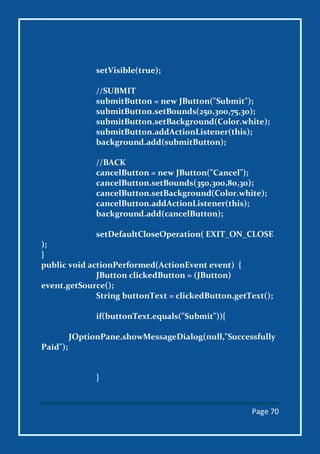 Page 70
setVisible(true);
//SUBMIT
submitButton = new JButton("Submit");
submitButton.setBounds(250,300,75,30);
submitButton.setBackground(Color.white);
submitButton.addActionListener(this);
background.add(submitButton);
//BACK
cancelButton = new JButton("Cancel");
cancelButton.setBounds(350,300,80,30);
cancelButton.setBackground(Color.white);
cancelButton.addActionListener(this);
background.add(cancelButton);
setDefaultCloseOperation( EXIT_ON_CLOSE
);
}
public void actionPerformed(ActionEvent event) {
JButton clickedButton = (JButton)
event.getSource();
String buttonText = clickedButton.getText();
if(buttonText.equals("Submit")){
JOptionPane.showMessageDialog(null,"Successfully
Paid");
}
 
