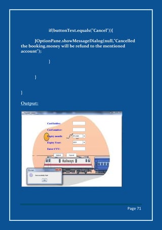 Page 71
if(buttonText.equals("Cancel")){
JOptionPane.showMessageDialog(null,"Cancelled
the booking.money will be refund to the mentioned
account");
}
}
}
Output:
 