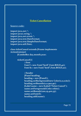Page 72
Ticket Cancellation
Source code:
import java.awt.*;
import javax.swing.*;
import java.awt.event.*;
import java.text.DateFormat;
import java.text.SimpleDateFormat;
import java.util.Date;
class ticketCancel extends JFrame implements
ActionListener{
JComboBox day,month,year;
ticketCancel(){
//font
Font f = new Font("Serif",Font.BOLD,40);
Font fn = new Font("Serif",Font.BOLD,20);
//header
JPanel heading;
heading = new JPanel();
heading.setBackground(new Color(0,0,0,60));
heading.setBounds(0,0,900,90);
JLabel name = new JLabel("Ticket Cancel");
name.setForeground(Color.white);
name.setBounds(200,25,400,33);
name.setFont(f);
heading.add(name);
 