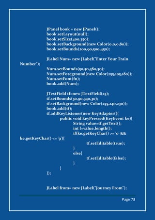 Page 73
JPanel book = new JPanel();
book.setLayout(null);
book.setSize(400,350);
book.setBackground(new Color(0,0,0,80));
book.setBounds(200,90,500,450);
JLabel Num= new JLabel("Enter Your Train
Number");
Num.setBounds(50,50,380,30);
Num.setForeground(new Color(255,105,180));
Num.setFont(fn);
book.add(Num);
JTextField tf=new JTextField(25);
tf.setBounds(50,90,340,30);
tf.setBackground(new Color(255,240,230));
book.add(tf);
tf.addKeyListener(new KeyAdapter(){
public void keyPressed(KeyEvent ke){
String value=tf.getText();
int l=value.length();
if(ke.getKeyChar() >= '0' &&
ke.getKeyChar() <= '9'){
tf.setEditable(true);
}
else{
tf.setEditable(false);
}
}
});
JLabel from= new JLabel("Journey From");
 