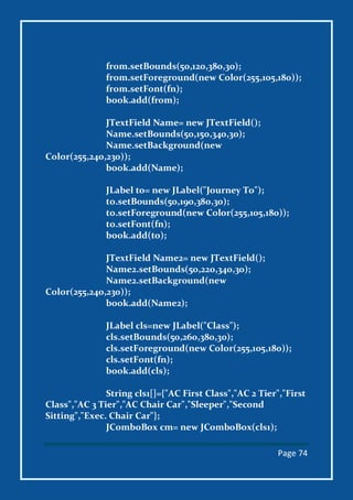 Page 74
from.setBounds(50,120,380,30);
from.setForeground(new Color(255,105,180));
from.setFont(fn);
book.add(from);
JTextField Name= new JTextField();
Name.setBounds(50,150,340,30);
Name.setBackground(new
Color(255,240,230));
book.add(Name);
JLabel to= new JLabel("Journey To");
to.setBounds(50,190,380,30);
to.setForeground(new Color(255,105,180));
to.setFont(fn);
book.add(to);
JTextField Name2= new JTextField();
Name2.setBounds(50,220,340,30);
Name2.setBackground(new
Color(255,240,230));
book.add(Name2);
JLabel cls=new JLabel("Class");
cls.setBounds(50,260,380,30);
cls.setForeground(new Color(255,105,180));
cls.setFont(fn);
book.add(cls);
String cls1[]={"AC First Class","AC 2 Tier","First
Class","AC 3 Tier","AC Chair Car","Sleeper","Second
Sitting","Exec. Chair Car"};
JComboBox cm= new JComboBox(cls1);
 