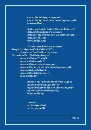 Page 75
cm.setBounds(50,300,340,30);
cm.setBackground(new Color(255,240,230));
book.add(cm);
JLabel date=new JLabel("Date of Journey");
date.setBounds(50,330,200,30);
date.setForeground(new Color(255,105,180));
date.setFont(fn);
book.add(date);
DateFormat dateFormat = new
SimpleDateFormat("dd MMM YYYY");
JFormattedTextField today = new
JFormattedTextField(dateFormat);
today.setName("Today");
today.setColumns(10);
today.setBounds(50,370,340,30);
today.setBackground(new Color(255,240,230));
today.setEditable(true);
today.setValue(new Date());
book.add(today);
JButton np = new JButton("Next Page");
np.setBounds(130,410,180,30);
np.setBackground(new Color(0,206,209));
np.addActionListener(this);
book.add(np);
//frame
setSize(900,600);
setLayout(null);
 