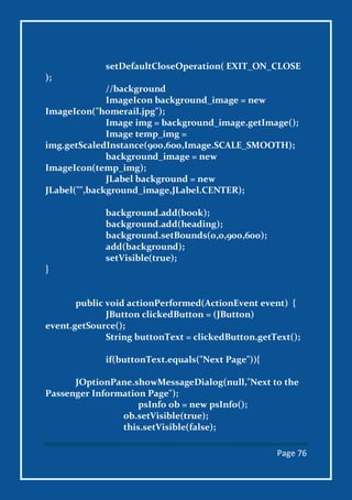 Page 76
setDefaultCloseOperation( EXIT_ON_CLOSE
);
//background
ImageIcon background_image = new
ImageIcon("homerail.jpg");
Image img = background_image.getImage();
Image temp_img =
img.getScaledInstance(900,600,Image.SCALE_SMOOTH);
background_image = new
ImageIcon(temp_img);
JLabel background = new
JLabel("",background_image,JLabel.CENTER);
background.add(book);
background.add(heading);
background.setBounds(0,0,900,600);
add(background);
setVisible(true);
}
public void actionPerformed(ActionEvent event) {
JButton clickedButton = (JButton)
event.getSource();
String buttonText = clickedButton.getText();
if(buttonText.equals("Next Page")){
JOptionPane.showMessageDialog(null,"Next to the
Passenger Information Page");
psInfo ob = new psInfo();
ob.setVisible(true);
this.setVisible(false);
 