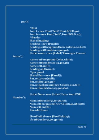 Page 78
pnr(){
//font
Font f = new Font("Serif",Font.BOLD,40);
Font fn = new Font("Serif",Font.BOLD,20);
//header
JPanel heading;
heading = new JPanel();
heading.setBackground(new Color(0,0,0,60));
heading.setBounds(0,0,900,90);
JLabel name = new JLabel("Passenger Current
Status");
name.setForeground(Color.white);
name.setBounds(200,25,400,35);
name.setFont(f);
heading.add(name);
//pnr panel
JPanel Pnr = new JPanel();
Pnr.setLayout(null);
Pnr.setSize(400,350);
Pnr.setBackground(new Color(0,0,0,80));
Pnr.setBounds(200,175,500,180);
JLabel Num= new JLabel("Enter Your PNR
Number");
Num.setBounds(50,50,380,30);
Num.setForeground(new Color(240,128,128));
Num.setFont(fn);
Pnr.add(Num);
JTextField tf=new JTextField(25);
tf.setBounds(50,90,340,30);
 