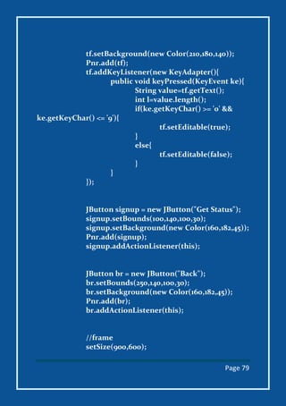 Page 79
tf.setBackground(new Color(210,180,140));
Pnr.add(tf);
tf.addKeyListener(new KeyAdapter(){
public void keyPressed(KeyEvent ke){
String value=tf.getText();
int l=value.length();
if(ke.getKeyChar() >= '0' &&
ke.getKeyChar() <= '9'){
tf.setEditable(true);
}
else{
tf.setEditable(false);
}
}
});
JButton signup = new JButton("Get Status");
signup.setBounds(100,140,100,30);
signup.setBackground(new Color(160,182,45));
Pnr.add(signup);
signup.addActionListener(this);
JButton br = new JButton("Back");
br.setBounds(250,140,100,30);
br.setBackground(new Color(160,182,45));
Pnr.add(br);
br.addActionListener(this);
//frame
setSize(900,600);
 