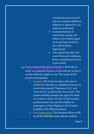 Page 8
maintained and retrieved
and any required additions,
deletion or updatation can
easily be performed.
 Computerization of
reservation system will
reduce a lot of daily paper
work and hence load on
the staff of admin
department.
 This system provide User
name-Password validation,
hence unauthorized access
is prevented.
2.2 Functional Requirements: With this in
mind, an important feature of this software is that it
can be relatively simple to use. The scope of this
project encompasses:
1. Enquiry: This function allows the user to
search for train that is available between two
travel cities namely “Departure City” and
“Arrival City” as desired by the traveler. The
system initially prompts the agent for these
two column values, the date of the journey,
preferred time slot and the number of
passengers. It then displays a list of trains
available with different classes.
2. User Registration: The function allows to fill
up all the field like name, phone number,
 